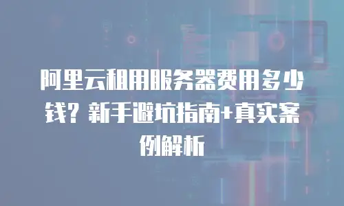 阿里云租用服务器费用多少钱？新手避坑指南+真实案例解析