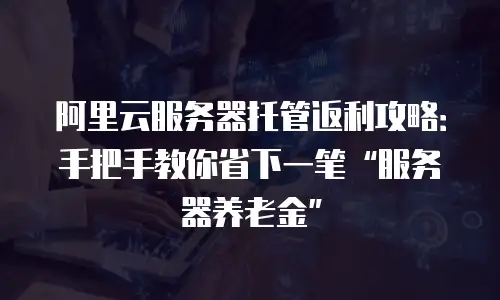 阿里云服务器托管返利攻略：手把手教你省下一笔“服务器养老金”