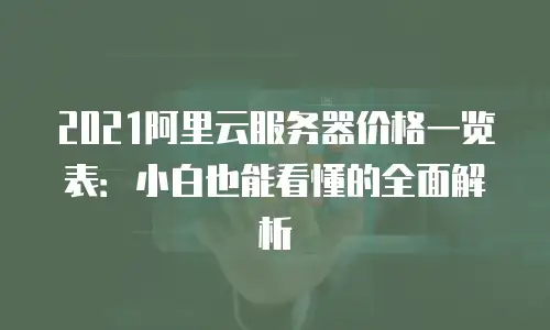 2021阿里云服务器价格一览表：小白也能看懂的全面解析