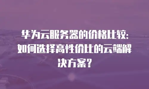 华为云服务器的价格比较：如何选择高性价比的云端解决方案？