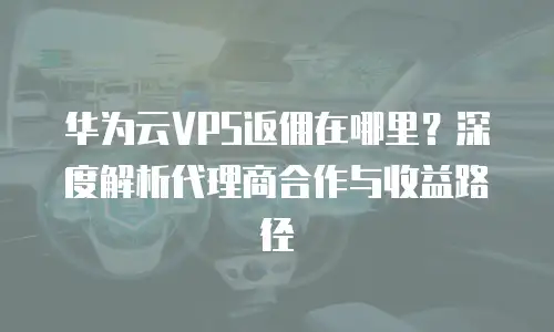 华为云VPS返佣在哪里？深度解析代理商合作与收益路径