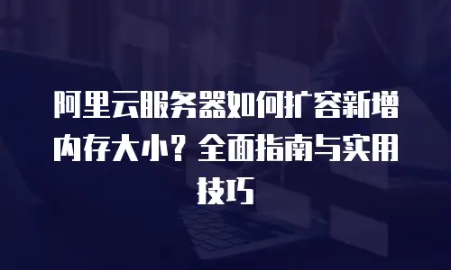 阿里云服务器如何扩容新增内存大小？全面指南与实用技巧