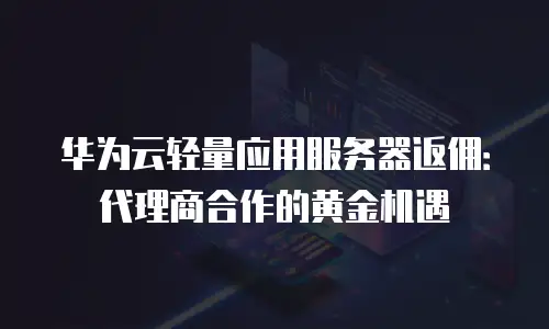 华为云轻量应用服务器返佣：代理商合作的黄金机遇