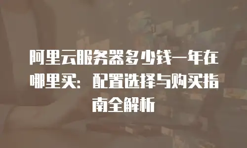 阿里云服务器多少钱一年在哪里买：配置选择与购买指南全解析
