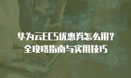 华为云ECS优惠券怎么用？全攻略指南与实用技巧