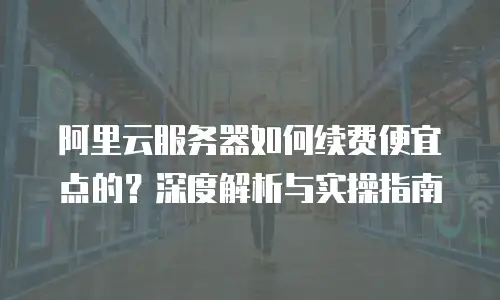 阿里云服务器如何续费便宜点的？深度解析与实操指南