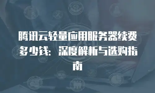 腾讯云轻量应用服务器续费多少钱：深度解析与选购指南
