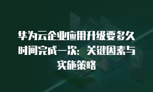 华为云企业应用升级要多久时间完成一次：关键因素与实施策略
