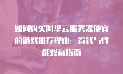 如何购买阿里云服务器便宜的游戏推荐理由：省钱与性能双赢指南