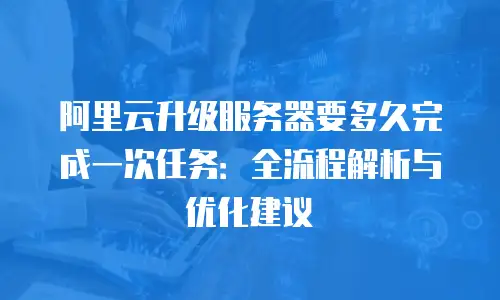阿里云升级服务器要多久完成一次任务：全流程解析与优化建议
