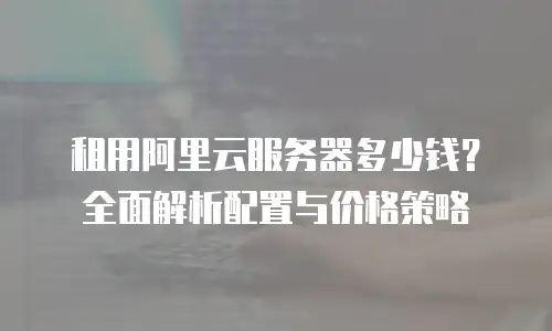 租用阿里云服务器多少钱？全面解析配置与价格策略