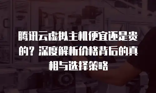 腾讯云虚拟主机便宜还是贵的？深度解析价格背后的真相与选择策略