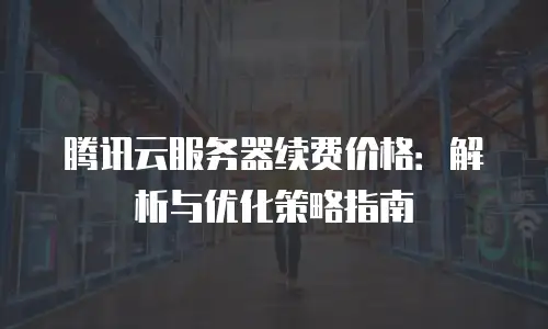 腾讯云服务器续费价格：解析与优化策略指南