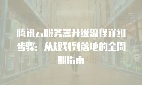 腾讯云服务器升级流程详细步骤：从规划到落地的全周期指南
