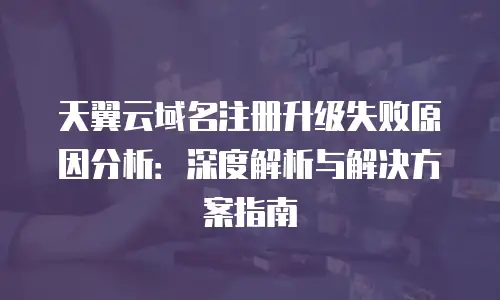 天翼云域名注册升级失败原因分析：深度解析与解决方案指南