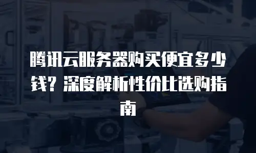 腾讯云服务器购买便宜多少钱？深度解析性价比选购指南