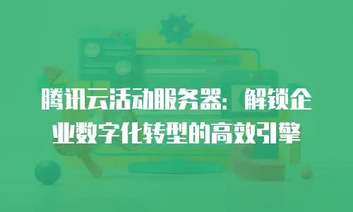 腾讯云活动服务器：解锁企业数字化转型的高效引擎
