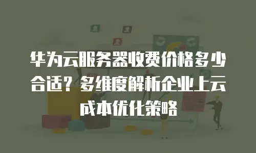 华为云服务器收费价格多少合适？多维度解析企业上云成本优化策略
