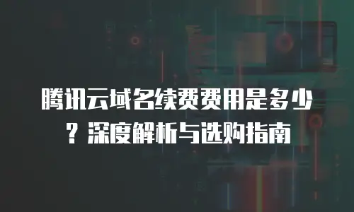 腾讯云域名续费费用是多少？深度解析与选购指南