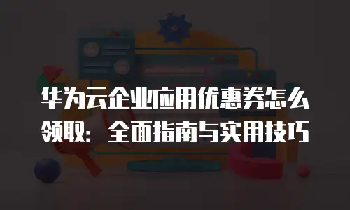 华为云企业应用优惠券怎么领取：全面指南与实用技巧