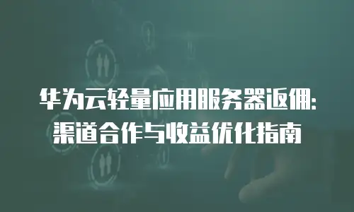 华为云轻量应用服务器返佣：渠道合作与收益优化指南