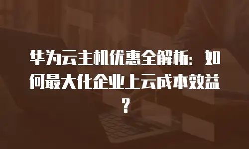 华为云主机优惠全解析：如何最大化企业上云成本效益？