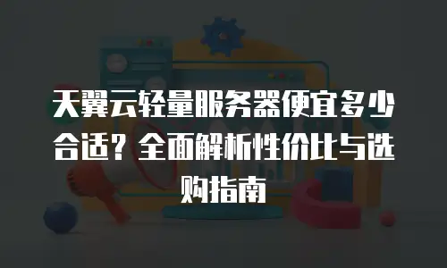 天翼云轻量服务器便宜多少合适？全面解析性价比与选购指南