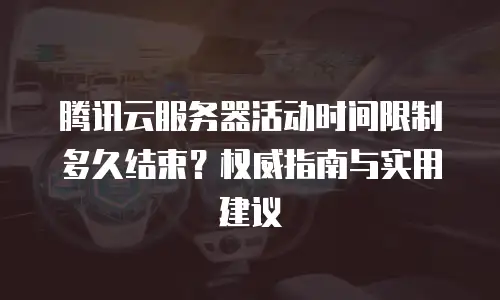 腾讯云服务器活动时间限制多久结束？权威指南与实用建议
