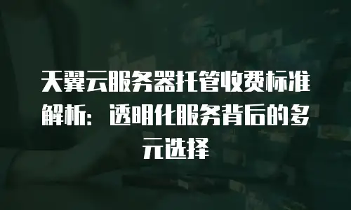天翼云服务器托管收费标准解析：透明化服务背后的多元选择
