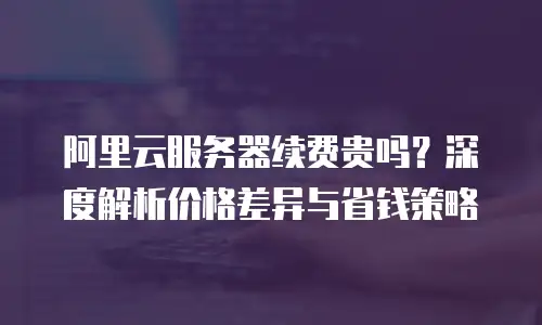 阿里云服务器续费贵吗？深度解析价格差异与省钱策略
