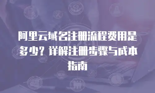 阿里云域名注册流程费用是多少？详解注册步骤与成本指南