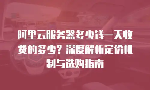 阿里云服务器多少钱一天收费的多少？深度解析定价机制与选购指南