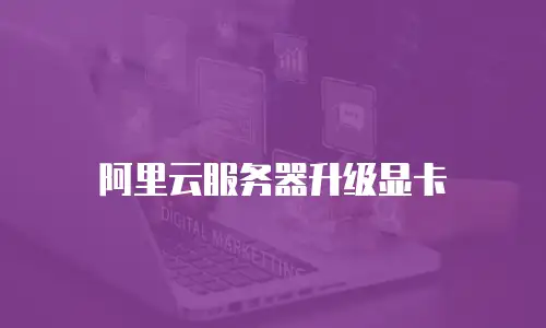 阿里云服务器升级显卡