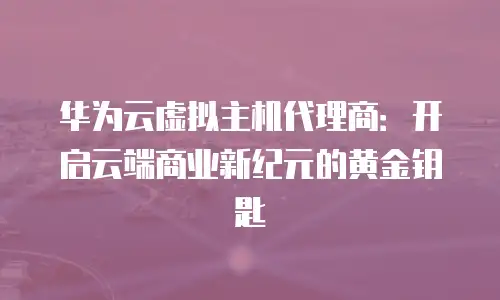 华为云虚拟主机代理商：开启云端商业新纪元的黄金钥匙