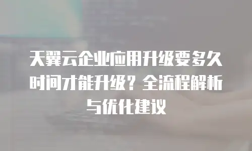 天翼云企业应用升级要多久时间才能升级？全流程解析与优化建议