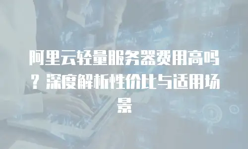 阿里云轻量服务器费用高吗？深度解析性价比与适用场景