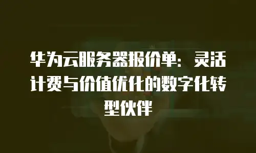 华为云服务器报价单：灵活计费与价值优化的数字化转型伙伴
