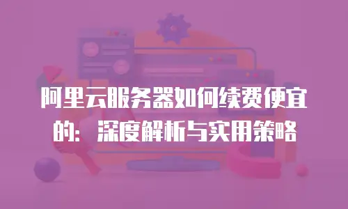 阿里云服务器如何续费便宜的：深度解析与实用策略