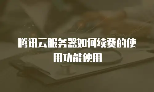 腾讯云服务器如何续费的使用功能使用