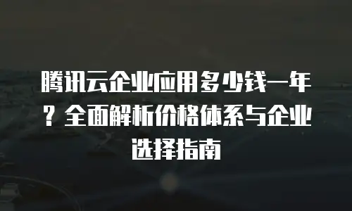 腾讯云企业应用多少钱一年？全面解析价格体系与企业选择指南