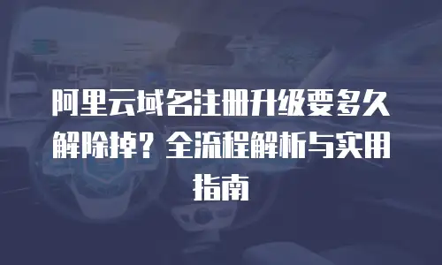 阿里云域名注册升级要多久解除掉？全流程解析与实用指南