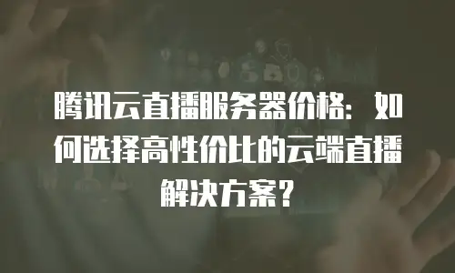 腾讯云直播服务器价格：如何选择高性价比的云端直播解决方案？