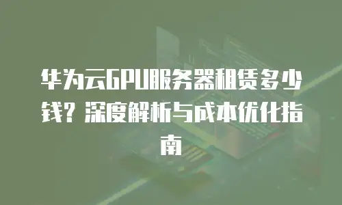 华为云GPU服务器租赁多少钱？深度解析与成本优化指南