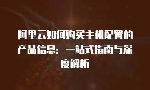 阿里云如何购买主机配置的产品信息：一站式指南与深度解析