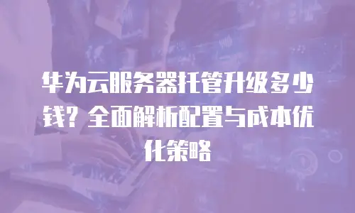 华为云服务器托管升级多少钱？全面解析配置与成本优化策略