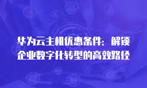 华为云主机优惠条件：解锁企业数字化转型的高效路径