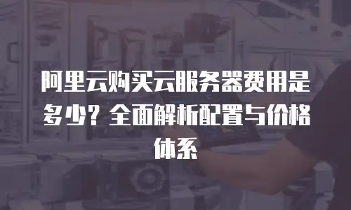 阿里云购买云服务器费用是多少？全面解析配置与价格体系