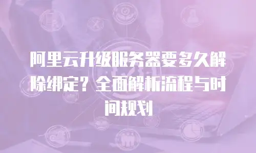阿里云升级服务器要多久解除绑定？全面解析流程与时间规划