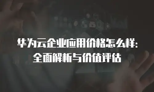 华为云企业应用价格怎么样：全面解析与价值评估