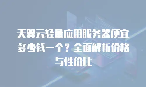 天翼云轻量应用服务器便宜多少钱一个？全面解析价格与性价比